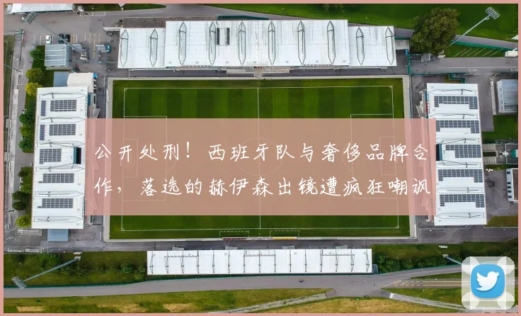 公开处刑！西班牙队与奢侈品牌合作，落选的赫伊森出镜遭疯狂嘲讽